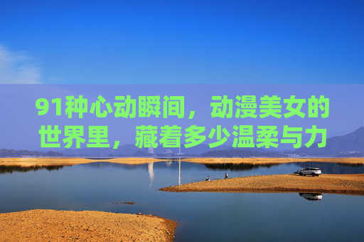 91种心动瞬间,动漫美女的世界里,藏着多少温柔与力量?91种心动瞬间,动漫美女世界里的温柔与力量 91种心动瞬间,动漫美女的世界里,藏着多少温柔与力量?91种心动瞬间,动漫美女世界里的温柔与力量