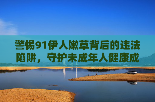 警惕91伊人嫩草背后的违法陷阱,守护未成年人健康成长,警惕91伊人嫩草违法陷阱,守护未成年人健康成长 警惕91伊人嫩草背后的违法陷阱,守护未成年人健康成长,警惕91伊人嫩草违法陷阱,守护未成年人健康成长