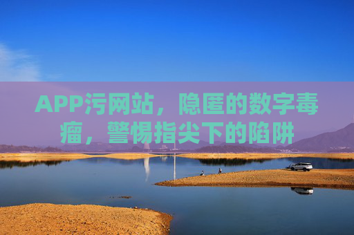 APP污网站,隐匿的数字毒瘤,警惕指尖下的陷阱 APP污网站,隐匿的数字毒瘤,警惕指尖下的陷阱