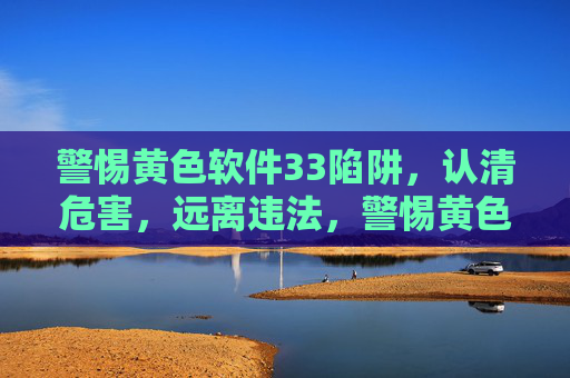 警惕黄色软件33陷阱,认清危害,远离违法,警惕黄色软件33陷阱,认清危害,远离违法 警惕黄色软件33陷阱,认清危害,远离违法,警惕黄色软件33陷阱,认清危害,远离违法