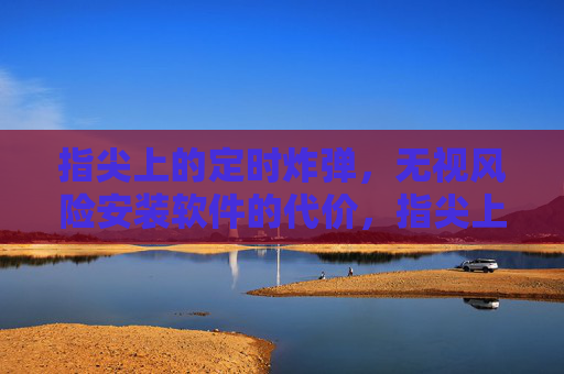 指尖上的定时炸弹，无视风险安装软件的代价，指尖上的定时炸弹，安装软件的代价