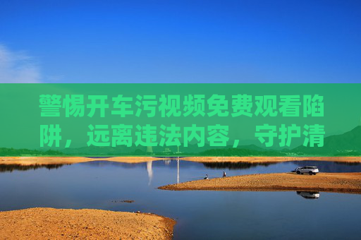 警惕开车污视频免费观看陷阱，远离违法内容，守护清朗网络，警惕开车污视频陷阱，远离违法守护清朗网络