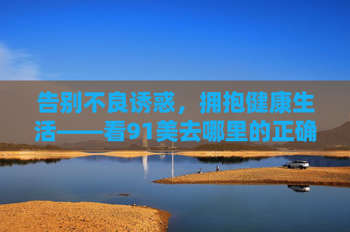告别不良诱惑,拥抱健康生活——看91美去哪里的正确答案,告别不良诱惑,拥抱健康生活——91美的正确答案 告别不良诱惑,拥抱健康生活——看91美去哪里的正确答案,告别不良诱惑,拥抱健康生活——91美的正确答案