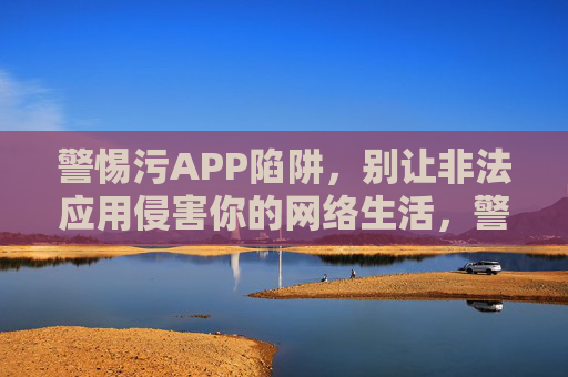 警惕污APP陷阱,别让非法应用侵害你的网络生活,警惕污APP陷阱,守护你的网络生活 警惕污APP陷阱,别让非法应用侵害你的网络生活,警惕污APP陷阱,守护你的网络生活