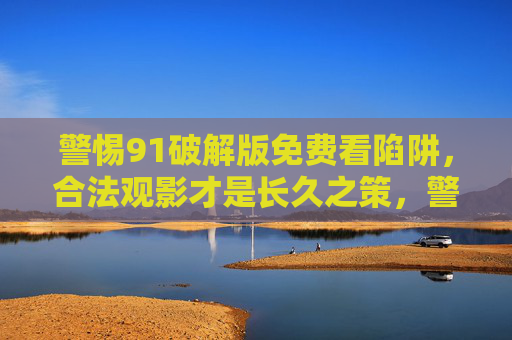 警惕91破解版免费看陷阱，合法观影才是长久之策，警惕91破解版免费陷阱，合法观影才是长久之策