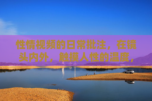 性情视频的日常批注，在镜头内外，触摸人性的温度，镜头内外，性情视频的日常温度