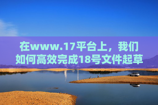 在www.17平台上，我们如何高效完成18号文件起草？www.17平台18号文件起草高效方法