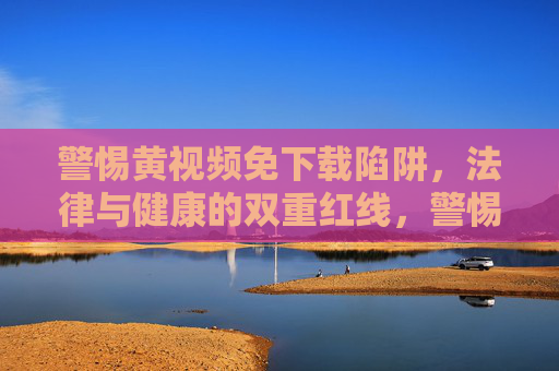 警惕黄视频免下载陷阱,法律与健康的双重红线,警惕黄视频免下载陷阱,法律与健康的双重红线 警惕黄视频免下载陷阱,法律与健康的双重红线,警惕黄视频免下载陷阱,法律与健康的双重红线