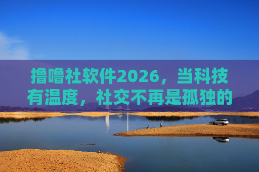 撸噜社软件2026，当科技有温度，社交不再是孤独的狂欢，撸噜社2026，科技温度，社交告别孤独狂欢