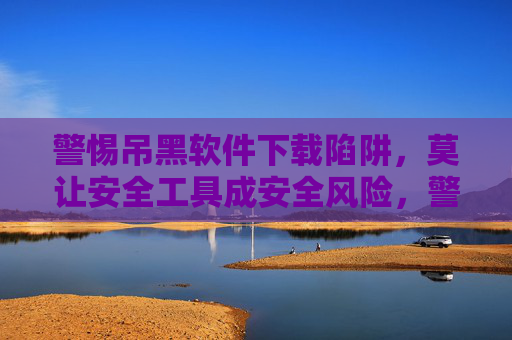警惕吊黑软件下载陷阱,莫让安全工具成安全风险,警惕吊黑软件下载陷阱,安全工具恐成安全风险 警惕吊黑软件下载陷阱,莫让安全工具成安全风险,警惕吊黑软件下载陷阱,安全工具恐成安全风险