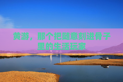 黄游,那个把随意刻进骨子里的生活玩家 黄游,那个把随意刻进骨子里的生活玩家