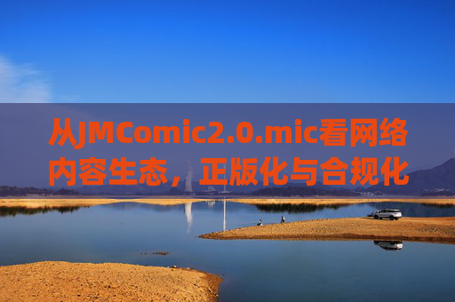 从JMComic2.0.mic看网络内容生态,正版化与合规化是必然趋势,JMComic2.0.mic启示,网络内容生态正版化合规化趋势 从JMComic2.0.mic看网络内容生态,正版化与合规化是必然趋势,JMComic2.0.mic启示,网络内容生态正版化合规化趋势