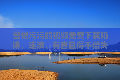 警惕污污的视频免费下载陷阱,违法、有害且得不偿失,警惕不良视频免费下载陷阱,违法有害得不偿失 警惕污污的视频免费下载陷阱,违法、有害且得不偿失,警惕不良视频免费下载陷阱,违法有害得不偿失