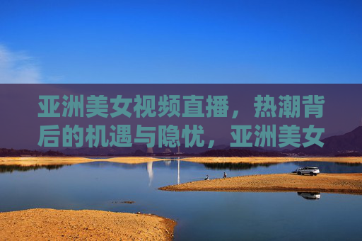 亚洲美女视频直播,热潮背后的机遇与隐忧,亚洲美女视频直播热潮,机遇与隐忧 亚洲美女视频直播,热潮背后的机遇与隐忧,亚洲美女视频直播热潮,机遇与隐忧