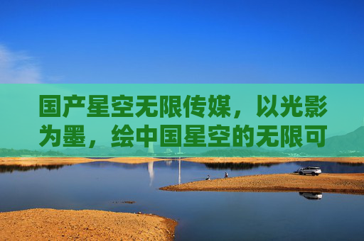国产星空无限传媒,以光影为墨,绘中国星空的无限可能,光影为墨,绘中国星空无限可能 国产星空无限传媒,以光影为墨,绘中国星空的无限可能,光影为墨,绘中国星空无限可能