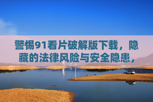 警惕91看片破解版下载,隐藏的法律风险与安全隐患,警惕91看片破解版下载,隐藏的法律风险与安全隐患 警惕91看片破解版下载,隐藏的法律风险与安全隐患,警惕91看片破解版下载,隐藏的法律风险与安全隐患