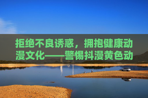 拒绝不良诱惑,拥抱健康动漫文化——警惕抖漫黄色动漫下载的危害,警惕抖漫黄色动漫下载危害,拥抱健康动漫文化 拒绝不良诱惑,拥抱健康动漫文化——警惕抖漫黄色动漫下载的危害,警惕抖漫黄色动漫下载危害,拥抱健康动漫文化