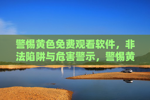 警惕黄色免费观看软件，非法陷阱与危害警示，警惕黄色免费观看软件，非法陷阱与危害警示