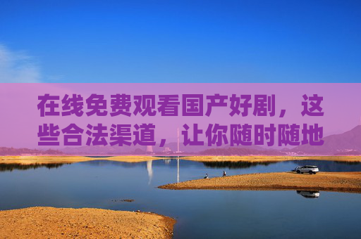 在线免费观看国产好剧,这些合法渠道,让你随时随地追不停!合法免费看国产好剧,随时随地追不停 在线免费观看国产好剧,这些合法渠道,让你随时随地追不停!合法免费看国产好剧,随时随地追不停