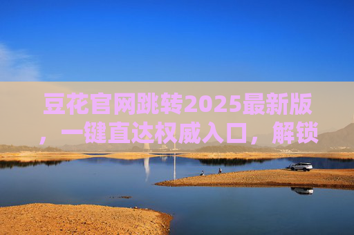 豆花官网跳转2025最新版,一键直达权威入口,解锁品牌全体验,豆花官网2025最新版,一键直达权威入口,解锁品牌全体验 豆花官网跳转2025最新版,一键直达权威入口,解锁品牌全体验,豆花官网2025最新版,一键直达权威入口,解锁品牌全体验