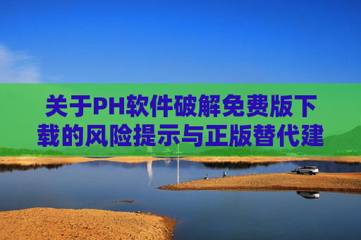 关于PH软件破解免费版下载的风险提示与正版替代建议,PH软件破解版下载风险提示与正版替代建议 关于PH软件破解免费版下载的风险提示与正版替代建议,PH软件破解版下载风险提示与正版替代建议