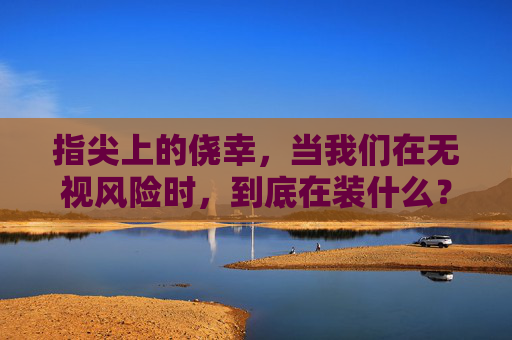 指尖上的侥幸,当我们在无视风险时,到底在装什么?指尖侥幸,无视风险时,我们在装什么? 指尖上的侥幸,当我们在无视风险时,到底在装什么?指尖侥幸,无视风险时,我们在装什么?