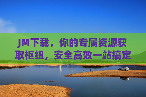 JM下载,你的专属资源获取枢纽,安全高效一站搞定,JM下载,安全高效专属资源获取枢纽 JM下载,你的专属资源获取枢纽,安全高效一站搞定,JM下载,安全高效专属资源获取枢纽