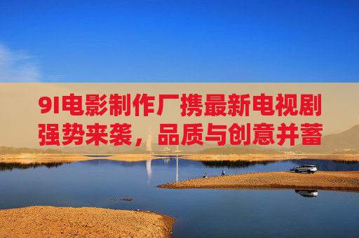 9I电影制作厂携最新电视剧强势来袭，品质与创意并蓄引期待，9I电影制作厂携品质创意新剧强势来袭