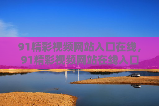 91精彩视频网站入口在线,91精彩视频网站在线入口 91精彩视频网站入口在线,91精彩视频网站在线入口