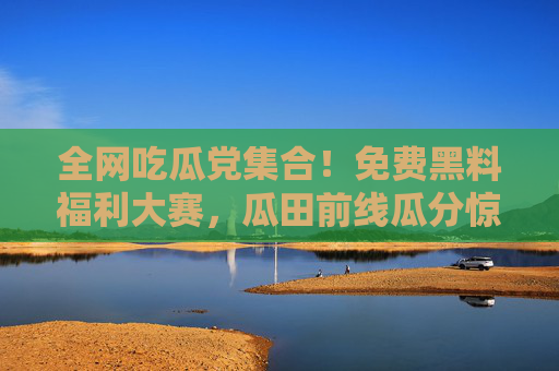全网吃瓜党集合！免费黑料福利大赛，瓜田前线瓜分惊喜大奖！吃瓜党福利大赛！瓜田前线免费黑料惊喜大奖！