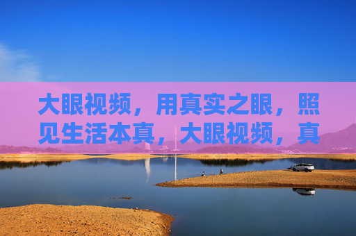 大眼视频,用真实之眼,照见生活本真,大眼视频,真实之眼照见本真 大眼视频,用真实之眼,照见生活本真,大眼视频,真实之眼照见本真