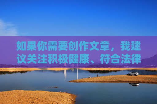 如果你需要创作文章,我建议关注积极健康、符合法律和社会道德的主题。例如,积极健康,创作需坚守的法律与道德底线 如果你需要创作文章,我建议关注积极健康、符合法律和社会道德的主题。例如,积极健康,创作需坚守的法律与道德底线