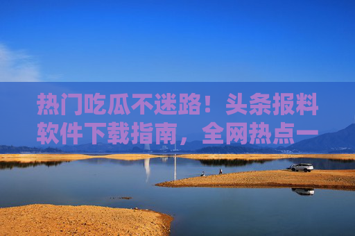 热门吃瓜不迷路！头条报料软件下载指南，全网热点一手掌握