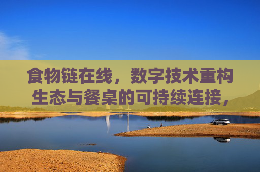 食物链在线，数字技术重构生态与餐桌的可持续连接，食物链在线，数字技术重构生态餐桌可持续连接