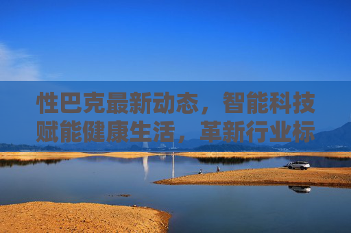 性巴克最新动态，智能科技赋能健康生活，革新行业标准
