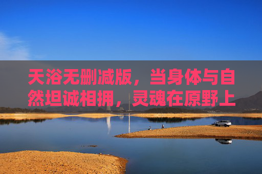 天浴无删减版，当身体与自然坦诚相拥，灵魂在原野上赤裸行走，天浴，身体与自然坦诚相拥，灵魂原野赤裸行走