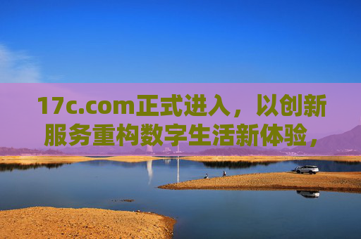 17c.com正式进入，以创新服务重构数字生活新体验，17c.com携创新服务重构数字生活新体验