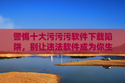 警惕十大污污污软件下载陷阱,别让违法软件成为你生活的污点 警惕十大污污污软件下载陷阱,别让违法软件成为你生活的污点