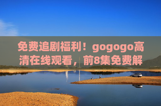 免费追剧福利!gogogo高清在线观看,前8集免费解锁,速来围观!免费追剧福利!前8集高清免费解锁,速来围观! 免费追剧福利!gogogo高清在线观看,前8集免费解锁,速来围观!免费追剧福利!前8集高清免费解锁,速来围观!