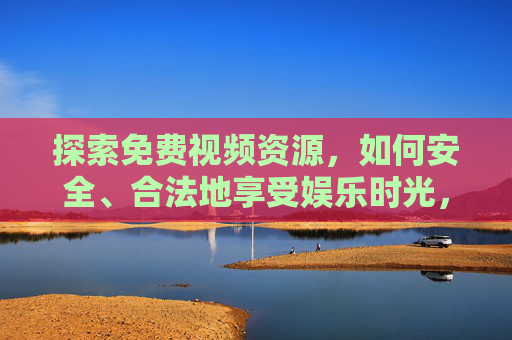 探索免费视频资源，如何安全、合法地享受娱乐时光，免费视频资源，安全合法的娱乐时光