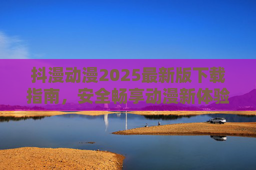 抖漫动漫2025最新版下载指南，安全畅享动漫新体验，抖漫动漫2025最新版下载指南，安全畅享动漫新体验