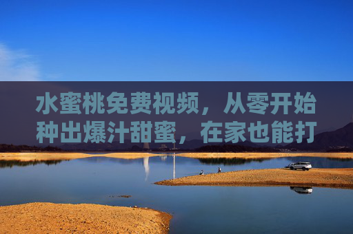 水蜜桃免费视频,从零开始种出爆汁甜蜜,在家也能打造你的桃林梦,从零开始在家种爆汁水蜜桃,免费视频教你打造桃林梦 水蜜桃免费视频,从零开始种出爆汁甜蜜,在家也能打造你的桃林梦,从零开始在家种爆汁水蜜桃,免费视频教你打造桃林梦