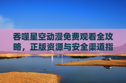 吞噬星空动漫免费观看全攻略,正版资源与安全渠道指南,吞噬星空动漫免费观看全攻略,正版资源与安全渠道指南 吞噬星空动漫免费观看全攻略,正版资源与安全渠道指南,吞噬星空动漫免费观看全攻略,正版资源与安全渠道指南
