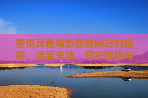 警惕黄色电影在线网站的陷阱,远离非法,守护健康与清朗网络空间,警惕黄色电影在线网站陷阱,守护健康清朗网络空间 警惕黄色电影在线网站的陷阱,远离非法,守护健康与清朗网络空间,警惕黄色电影在线网站陷阱,守护健康清朗网络空间