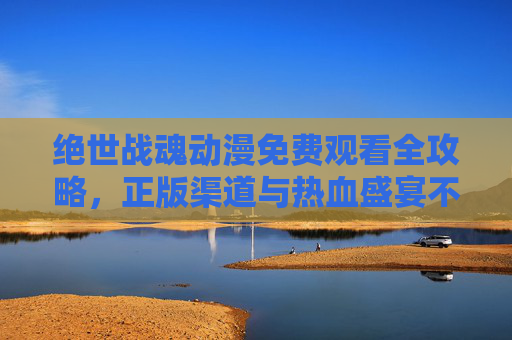 绝世战魂动漫免费观看全攻略,正版渠道与热血盛宴不容错过,绝世战魂动漫免费观看全攻略,正版渠道畅享热血盛宴 绝世战魂动漫免费观看全攻略,正版渠道与热血盛宴不容错过,绝世战魂动漫免费观看全攻略,正版渠道畅享热血盛宴