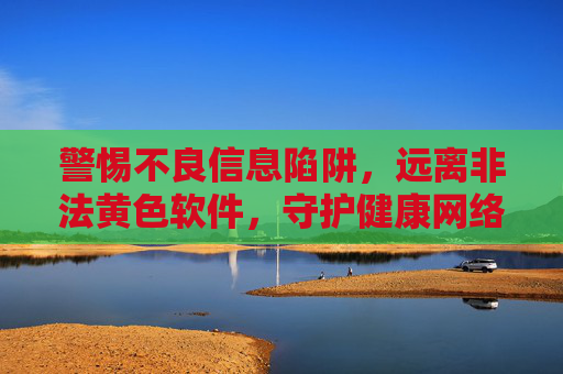 警惕不良信息陷阱，远离非法黄色软件，守护健康网络生活，警惕不良信息陷阱，守护健康网络生活