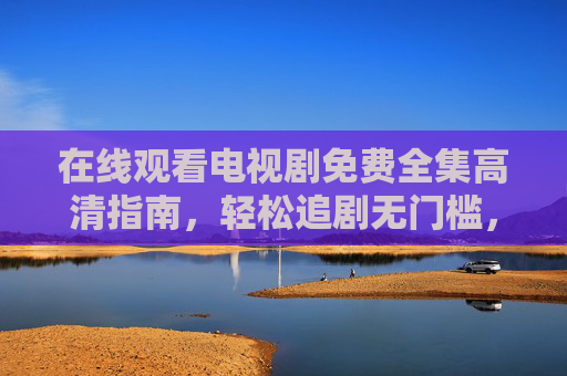 在线观看电视剧免费全集高清指南，轻松追剧无门槛，免费全集高清追剧指南，轻松在线观看无门槛