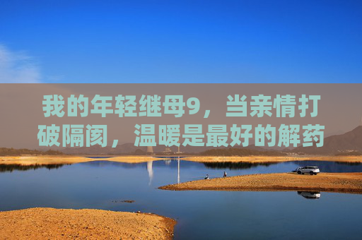 我的年轻继母9,当亲情打破隔阂,温暖是最好的解药,亲情破隔阂,温暖继母情 我的年轻继母9,当亲情打破隔阂,温暖是最好的解药,亲情破隔阂,温暖继母情