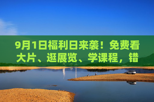9月1日福利日来袭!免费看大片、逛展览、学课程,错过再等一年!9月1日福利日来袭!免费看大片、逛展览、学课程,错过再等一年! 9月1日福利日来袭!免费看大片、逛展览、学课程,错过再等一年!9月1日福利日来袭!免费看大片、逛展览、学课程,错过再等一年!
