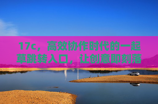 17c,高效协作时代的一起草跳转入口,让创意即刻落地,17c,高效协作时代的创意跳转入口 17c,高效协作时代的一起草跳转入口,让创意即刻落地,17c,高效协作时代的创意跳转入口